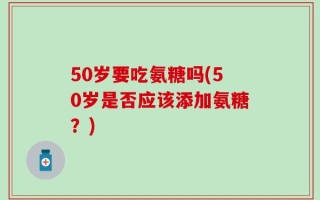 50岁要吃氨糖吗(50岁是否应该添加氨糖？)
