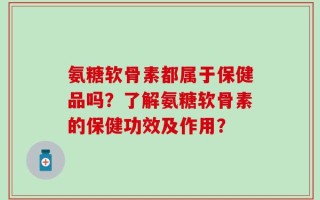 氨糖软骨素都属于保健品吗？了解氨糖软骨素的保健功效及作用？