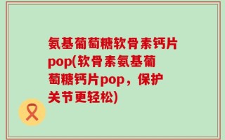 氨基葡萄糖软骨素钙片pop(软骨素氨基葡萄糖钙片pop，保护关节更轻松)