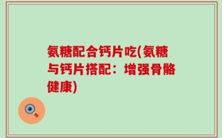 氨糖配合钙片吃(氨糖与钙片搭配：增强骨骼健康)