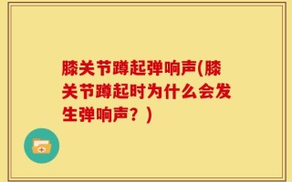 膝关节蹲起弹响声(膝关节蹲起时为什么会发生弹响声？)
