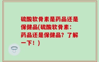 硫酸软骨素是药品还是保健品(硫酸软骨素：药品还是保健品？了解一下！)