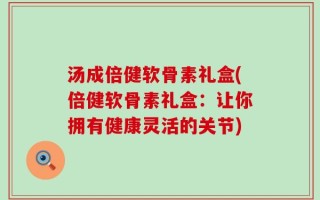 汤成倍健软骨素礼盒(倍健软骨素礼盒：让你拥有健康灵活的关节)