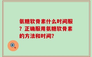 氨糖软骨素什么时间服？正确服用氨糖软骨素的方法和时间？