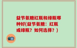 益节氨糖红瓶和绿瓶哪种好(益节氨糖：红瓶或绿瓶？如何选择？)