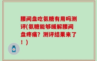 腰间盘吃氨糖有用吗测评(氨糖能够缓解腰间盘疼痛？测评结果来了！)