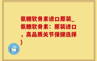 氨糖软骨素进口原装_氨糖软骨素：原装进口，高品质关节保健选择)