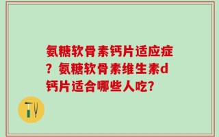 氨糖软骨素钙片适应症？氨糖软骨素维生素d钙片适合哪些人吃？