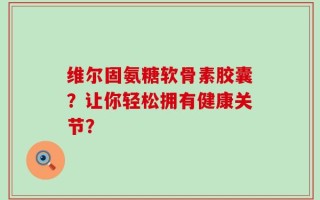 维尔固氨糖软骨素胶囊？让你轻松拥有健康关节？