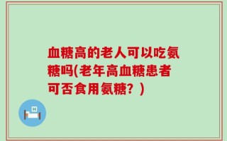 血糖高的老人可以吃氨糖吗(老年高血糖患者可否食用氨糖？)