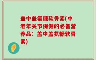 盖中盖氨糖软骨素(中老年关节保健的必备营养品：盖中盖氨糖软骨素)