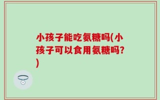 小孩子能吃氨糖吗(小孩子可以食用氨糖吗？)