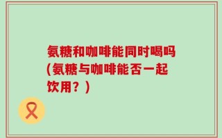 氨糖和咖啡能同时喝吗(氨糖与咖啡能否一起饮用？)