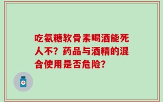 吃氨糖软骨素喝酒能死人不？药品与酒精的混合使用是否危险？