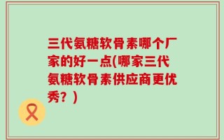 三代氨糖软骨素哪个厂家的好一点(哪家三代氨糖软骨素供应商更优秀？)