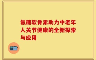 氨糖软骨素助力中老年人关节健康的全新探索与应用