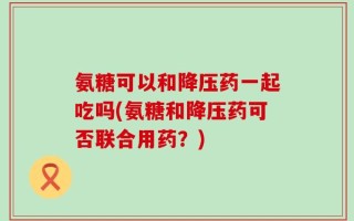 氨糖可以和降压药一起吃吗(氨糖和降压药可否联合用药？)