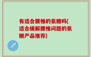 有适合腰椎的氨糖吗(适合缓解腰椎问题的氨糖产品推荐)