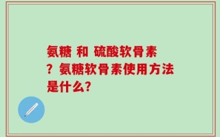氨糖 和 硫酸软骨素？氨糖软骨素使用方法是什么？