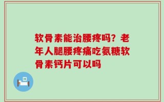 软骨素能治腰疼吗？老年人腿腰疼痛吃氨糖软骨素钙片可以吗