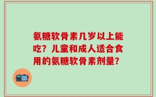 氨糖软骨素几岁以上能吃？儿童和成人适合食用的氨糖软骨素剂量？