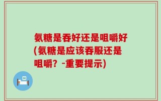 氨糖是吞好还是咀嚼好(氨糖是应该吞服还是咀嚼？-重要提示)
