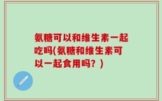 氨糖可以和维生素一起吃吗(氨糖和维生素可以一起食用吗？)