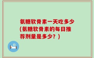 氨糖软骨素一天吃多少(氨糖软骨素的每日推荐剂量是多少？)