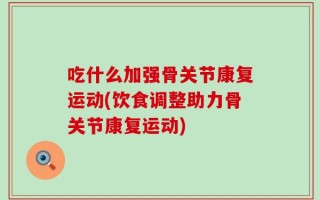 吃什么加强骨关节康复运动(饮食调整助力骨关节康复运动)