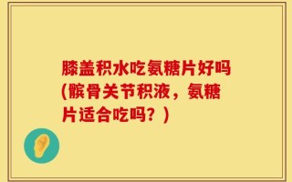 膝盖积水吃氨糖片好吗(髌骨关节积液，氨糖片适合吃吗？)