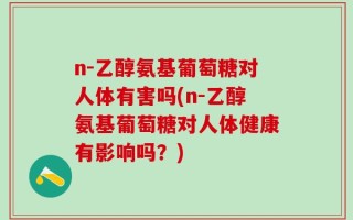 n-乙醇氨基葡萄糖对人体有害吗(n-乙醇氨基葡萄糖对人体健康有影响吗？)