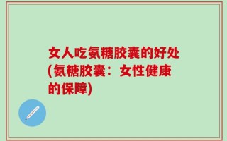 女人吃氨糖胶囊的好处(氨糖胶囊：女性健康的保障)