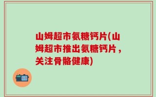 山姆超市氨糖钙片(山姆超市推出氨糖钙片，关注骨骼健康)