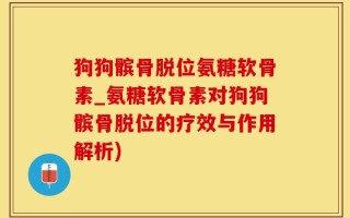 狗狗髌骨脱位氨糖软骨素_氨糖软骨素对狗狗髌骨脱位的疗效与作用解析)
