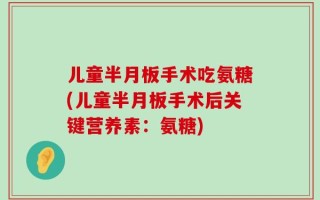 儿童半月板手术吃氨糖(儿童半月板手术后关键营养素：氨糖)