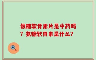 氨糖软骨素片是中药吗？氨糖软骨素是什么？