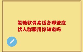 氨糖软骨素适合哪些症状人群服用你知道吗