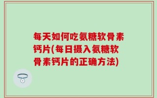 每天如何吃氨糖软骨素钙片(每日摄入氨糖软骨素钙片的正确方法)