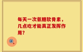 每天一次氨糖软骨素，几点吃才能真正发挥作用？