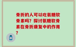 骨折的人可以吃氨糖软骨素吗？探讨氨糖软骨素在骨折康复中的作用？