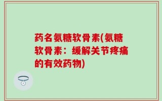 药名氨糖软骨素(氨糖软骨素：缓解关节疼痛的有效药物)