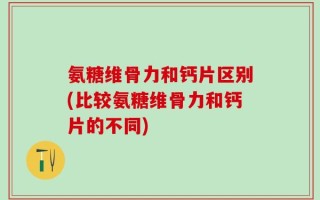 氨糖维骨力和钙片区别(比较氨糖维骨力和钙片的不同)