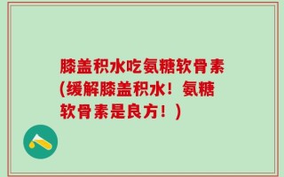 膝盖积水吃氨糖软骨素(缓解膝盖积水！氨糖软骨素是良方！)