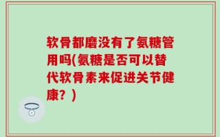 软骨都磨没有了氨糖管用吗(氨糖是否可以替代软骨素来促进关节健康？)