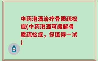中药泡酒治疗骨质疏松症(中药泡酒可缓解骨质疏松症，你值得一试)