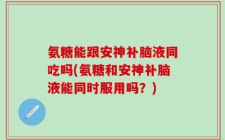 氨糖能跟安神补脑液同吃吗(氨糖和安神补脑液能同时服用吗？)