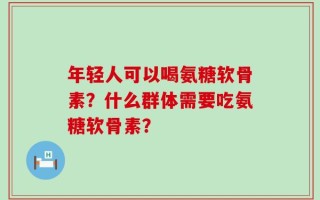 年轻人可以喝氨糖软骨素？什么群体需要吃氨糖软骨素？