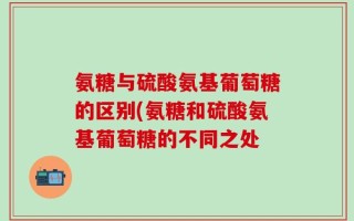 氨糖与硫酸氨基葡萄糖的区别(氨糖和硫酸氨基葡萄糖的不同之处