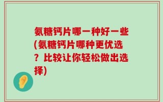 氨糖钙片哪一种好一些(氨糖钙片哪种更优选？比较让你轻松做出选择)