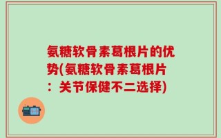 氨糖软骨素葛根片的优势(氨糖软骨素葛根片：关节保健不二选择)
